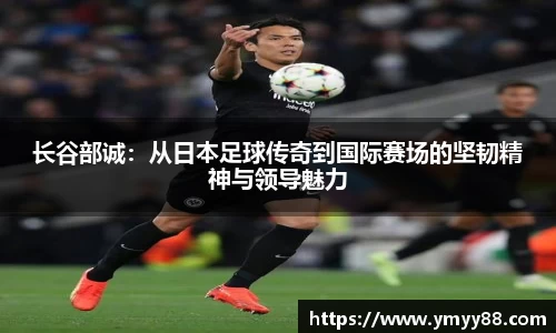 长谷部诚：从日本足球传奇到国际赛场的坚韧精神与领导魅力