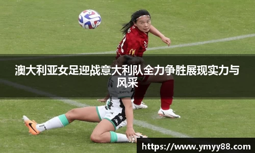 澳大利亚女足迎战意大利队全力争胜展现实力与风采